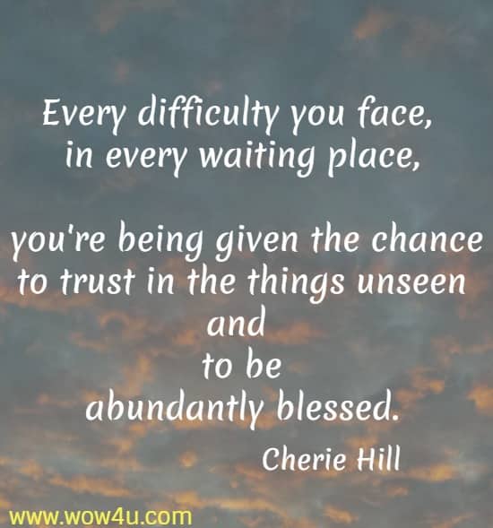 Every difficulty you face, in every waiting place, you're being given the chance to trust in the things unseen and to be
 abundantly blessed. Cherie Hill