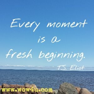 Every moment is a fresh beginning. T.S. Eliot