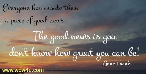 Everyone has inside them a piece of good news. The good news is you 
don't know how great you can be! Anne Frank