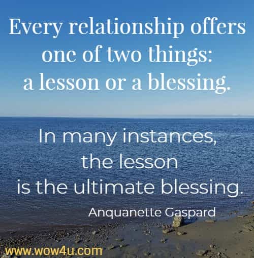 Every relationship offers one of two things: a lesson or a blessing. 
In many instances, the lesson is the ultimate blessing. Anquanette Gaspard