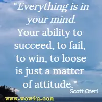 Everything is in your mind. Your ability to succeed, to fail, to win, to loose is just a matter of attitude. Scott Oteri