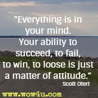 Everything is in your mind. Your ability to succeed, to fail, to win, to loose is just a matter of attitude. Scott Oteri