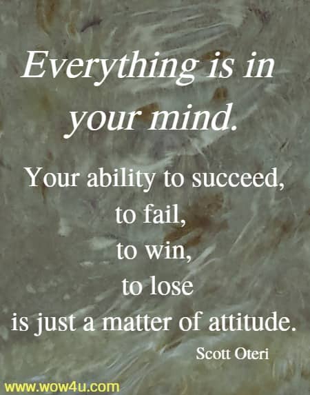 Everything is in your mind. Your ability to succeed, to fail, 
to win, to lose is just a matter of attitude. Scott Oteri