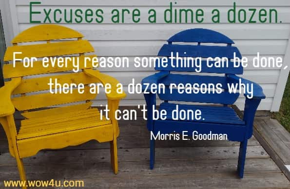 Excuses are a dime a dozen. For every reason something can be done, 
there are a dozen reasons why it can't be done. Morris E. Goodman 