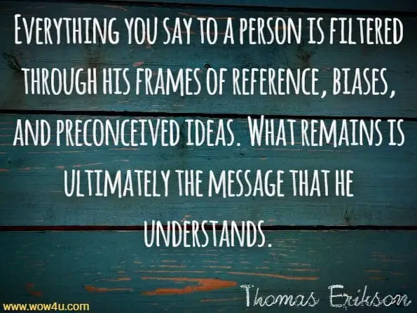 Everything you say to a person is filtered through his frames of reference, biases, and preconceived ideas. What remains is ultimately the message that he understands.Thomas Erikson, Surrounded By Idiots