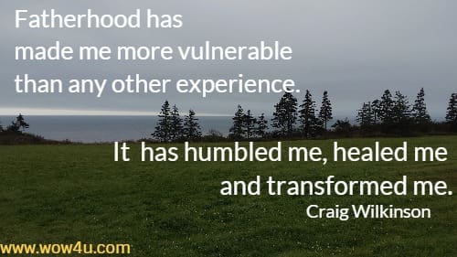 Fatherhood has made me more vulnerable than any other experience. It has humbled me, healed me and transformed me.
   Craig Wilkinson