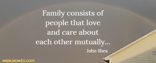 Family consists of people that love 
and care about each other mutually, and no matter what our background is, 
we can have people to call family. John Shea