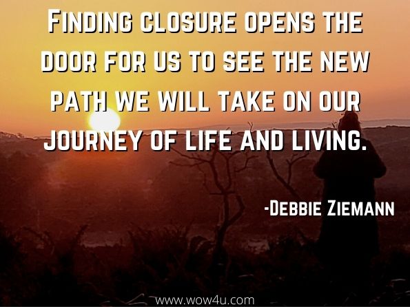 Finding closure opens the door for us to see the new path we will take on our journey of life and living. Debbie Ziemann, Journey to New Beginnings   