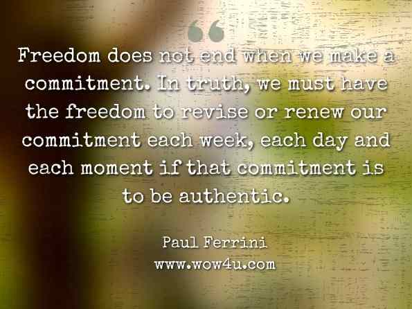 Freedom does not end when we make a commitment. In truth, we must have the freedom to revise or renew our commitment each week, each day and each moment if that commitment is to be authentic. Paul Ferrini, Creating a Spiritual Relationship