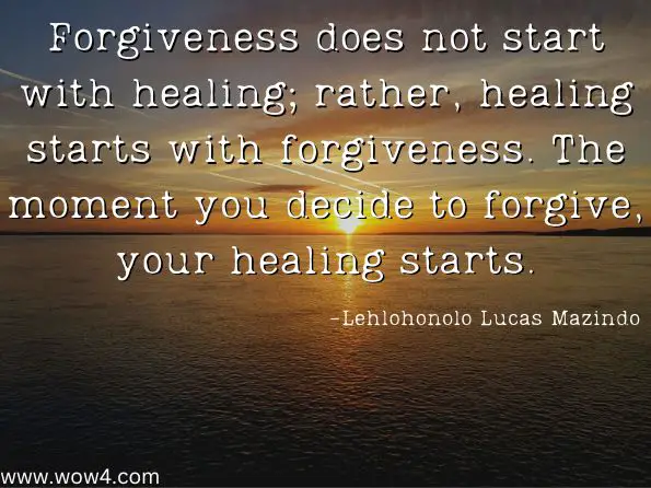 Forgiveness does not start with healing; rather, healing starts with forgiveness. The moment you decide to forgive, your healing starts.