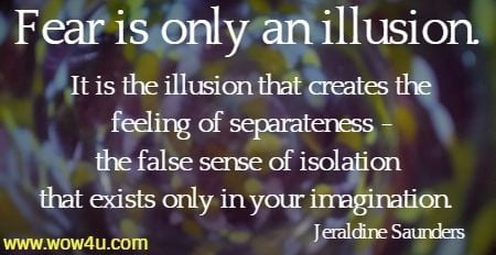 Fear is only an illusion. It is the illusion that creates the feeling of 
separateness -the false sense of isolation that exists only in your imagination. 
Jeraldine Saunders 