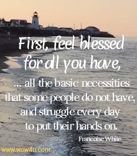 First, feel blessed for all you have, ... all the basic necessities that some people do not have, and struggle every day to put their hands on.
  Francoise White