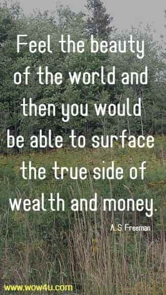 Feel the beauty of the world and then you would be able 
to surface the true side of wealth and money. A. S. Freeman