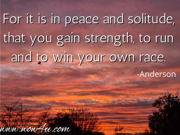 For it is in peace and solitude, that you gain strength, to run and to win your own race.