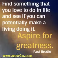Find something that you love to do in life and see if you can potentially make a living doing it. Aspire for greatness. Paul Brodie