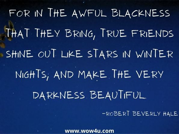 For in the awful blackness that they bring, True friends shine out like stars in winter nights, And make the very darkness beautiful. Robert Beverly Hale, Elsie, and Other Poems