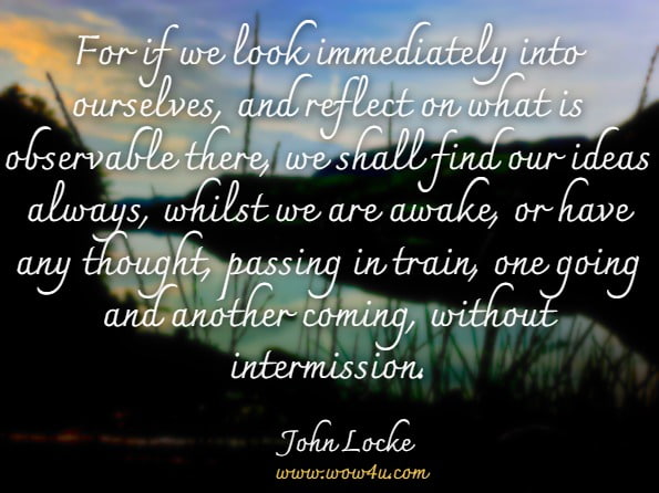  For if we look immediately into ourselves, and reflect on what is observable there, we shall find our ideas always, whilst we are awake, or have any thought, passing in train, one going and another coming, without intermission.John Locke.Locke's essays. An essay concerning human understanding. And A treatise on ...