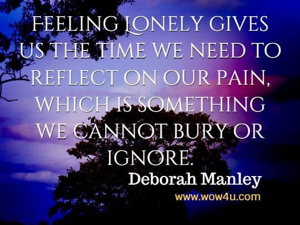 Feeling Lonely gives us the time we need to reflect on our pain, which is something we cannot bury or ignore. Deborah Manley, For The Love Of Grief