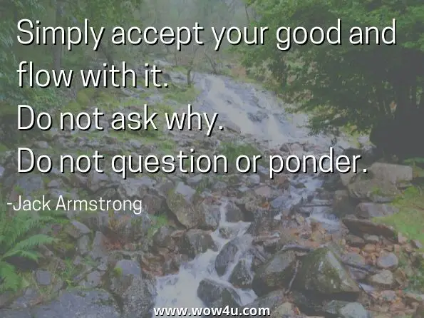 Simply accept your good and flow with it. Do not ask why. Do not question or ponder. Jack Armstrong, Lessons from the Source
