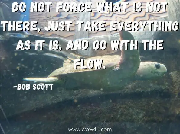 Do not force what is not there, just take everything as it is, and go with the flow. Bob Scott, Change Your Life
