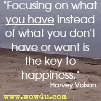 Focusing on what you have instead of what you don't have or want is the key to happiness. Harvey Volson