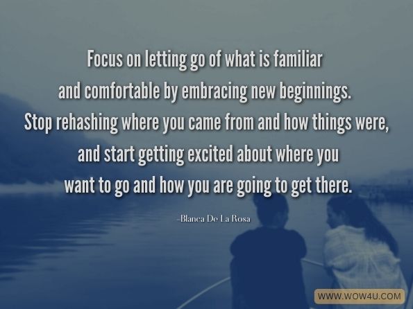 Focus on letting go of what is familiar and comfortable by embracing new beginnings. Stop rehashing where you came from and how things were, and start getting excited about where you want to go and how you are going to get there. Blanca De La Rosa, Empower Yourself for an Amazing Career