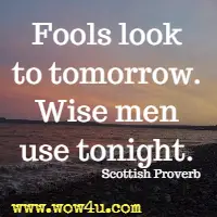 Fools look to tomorrow. Wise men use tonight. Scottish Proverb