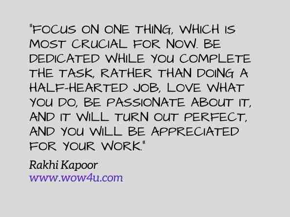 Focus on one thing, which is most crucial for now. Be dedicated while you complete the task, rather than doing a half-hearted job, love what you do, be passionate about it, and it will turn out perfect, and you will be appreciated for your work. Rakhi Kapoor, Decimus: Ten essential life skills of successful entrepreneurs 