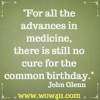 For all the advances in medicine, there is still no cure for the common birthday. John Glenn 