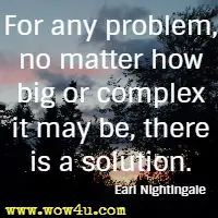 For any problem, no matter how big or complex it may be, there is a solution. Earl Nightingale