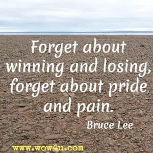Forget about winning and losing, forget about pride and pain. Bruce Lee 