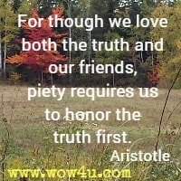 For though we love both the truth and our friends, piety requires us to honor the truth first. Aristotle 
