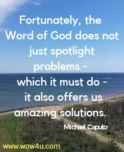Fortunately, the Word of God does not just spotlight problems - 
which it must do - it also offers us amazing solutions. Michael Caputo