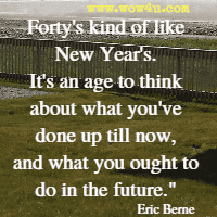 Forty's kind of like New Year's. It's an age to think about what you've done up till now, and what you ought to do in the future. Eric Berne 