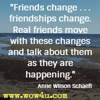 Friends change . . . friendships change. Real friends move with these changes and talk about them as they are happening. Anne Wilson Schaeft
