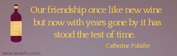 Our friendship once like new wine but now with years gone by it has stood the test of time. 
   Catherine Pulsifer 