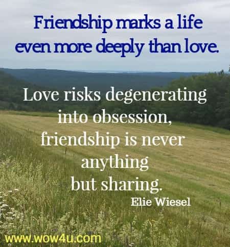 Friendship marks a life even more deeply than love. 
Love risks degenerating into obsession, 
friendship is never anything but sharing.
Elie Wiesel 