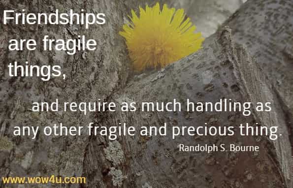 Friendships are fragile things, and require as much handling as any 
other fragile and precious thing.  Randolph S. Bourne 