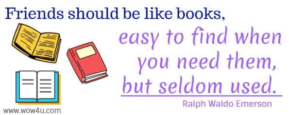 Friends should be like books, easy to find when you need them, 
but seldom used. Ralph Waldo Emerson