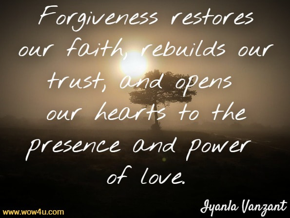 Forgiveness restores our faith, rebuilds our trust, and opens our hearts to the presence and power of love.Iyanla Vanzant, Forgiveness