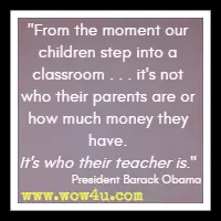 From the moment our children step into a classroom . . . it's not who their parents are or how much money they have. It's who their teacher is. President Barack Obama