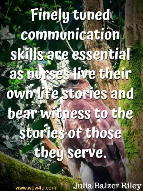  Finely tuned communication skills are essential as nurses live their own life stories and bear witness to the stories of those they serve. Julia Balzer Riley, Communication in Nursing