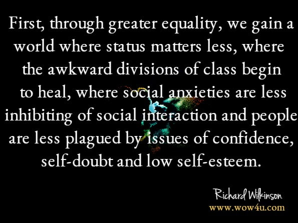 First, through greater equality, we gain a world where status matters less, where the awkward divisions of class begin to heal, where social anxieties are less inhibiting of social interaction and people are less plagued by issues of confidence, self-doubt and low self-esteem.Richard Wilkinson, Kate Pickett.The Inner Level: How More Equal Societies Reduce Stress, Restore Sanity and ...