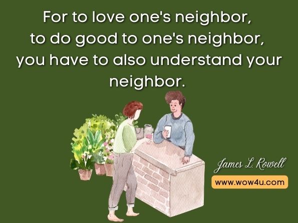 For to love one's neighbor, to do good to one's neighbor, you have to also understand your neighbor. James L. Rowell, Making Sense of the Sacred: The Meaning of World Religions 