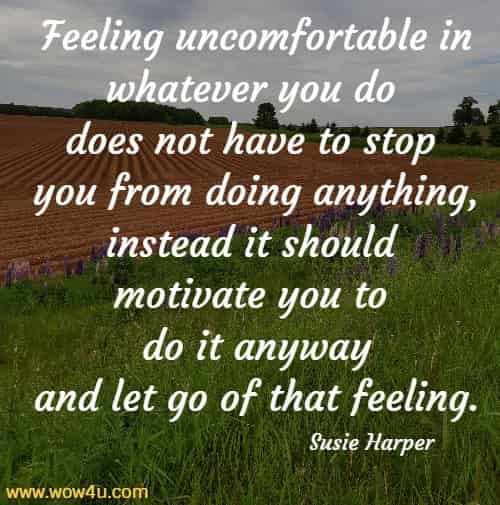Feeling uncomfortable in whatever you do does not have to stop 
you from doing anything, instead it should motivate you to do it anyway
 and let go of that feeling. Susie Harper