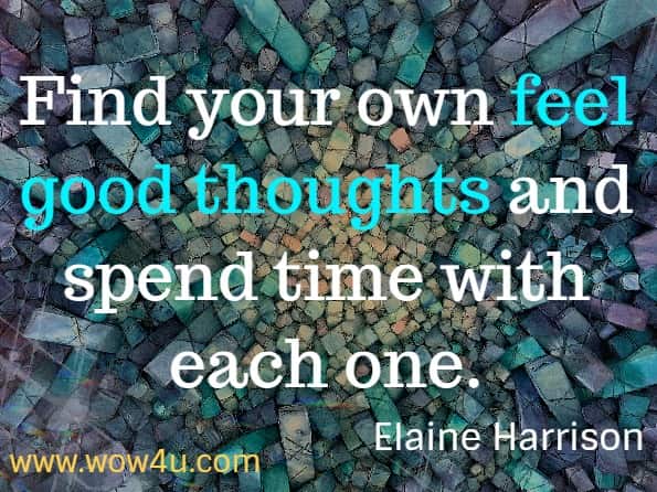 Find your own feel good thoughts and spend time with each one. Elaine Harrison - Today Is the Day You Change Your Life