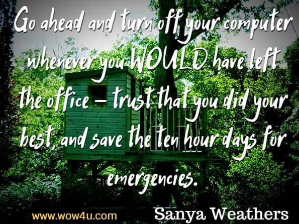 Go ahead and turn off your computer whenever you WOULD have left the office - trust that you did your best, and save the ten hour days for emergencies. Sanya Weathers, Working From Home for Newbies