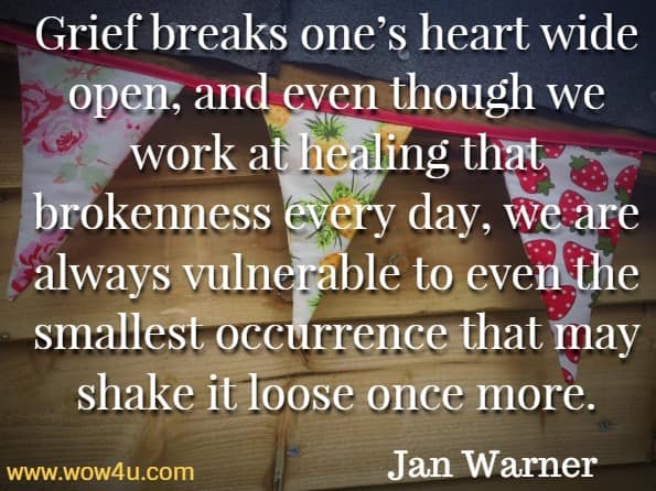 Grief breaks one’s heart wide open, and even though we work at healing that brokenness every day, we are always vulnerable to even the smallest occurrence that may shake it loose once more.Jan Warner, Grief Day By Day