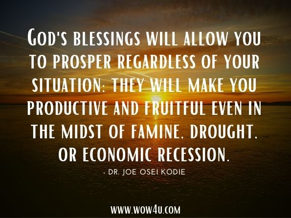 God's blessings will allow you to prosper regardless of your situation; they will make you productive and fruitful even in the midst of famine, drought, or economic recession.Dr. Joe Osei Kodie. The Glorious Promises of the Believer