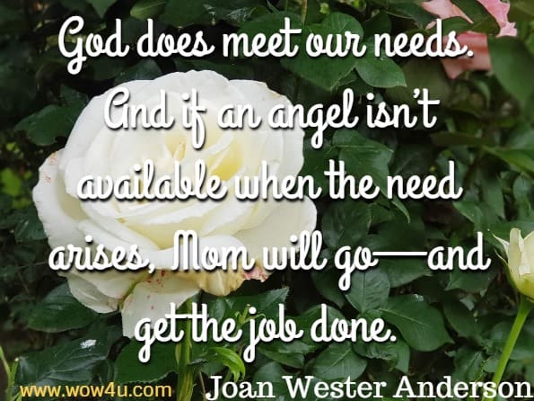 God does meet our needs. And if an angel isn’t available when the need arises, Mom will go—and get the job done.
Joan Wester Anderson, Moms Go Where Angels Fear to Tread